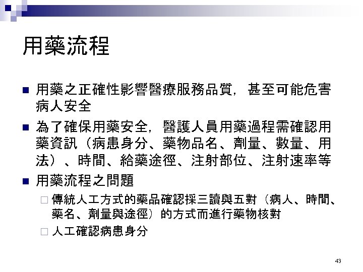 用藥流程 n n n 用藥之正確性影響醫療服務品質，甚至可能危害 病人安全 為了確保用藥安全，醫護人員用藥過程需確認用 藥資訊（病患身分、藥物品名、劑量、數量、用 法）、時間、給藥途徑、注射部位、注射速率等 用藥流程之問題 ¨ 傳統人 方式的藥品確認採三讀與五對（病人、時間、 藥名、劑量與途徑）的方式而進行藥物核對