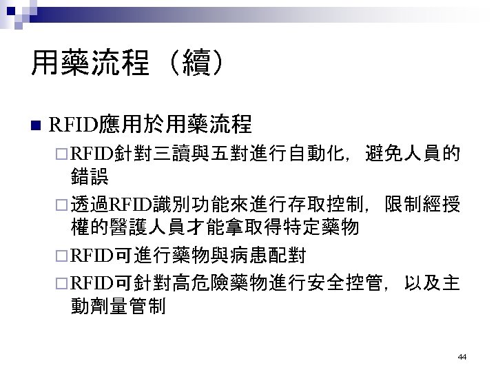用藥流程（續） n RFID應用於用藥流程 ¨ RFID針對三讀與五對進行自動化，避免人員的 錯誤 ¨ 透過RFID識別功能來進行存取控制，限制經授 權的醫護人員才能拿取得特定藥物 ¨ RFID可進行藥物與病患配對 ¨ RFID可針對高危險藥物進行安全控管，以及主 動劑量管制