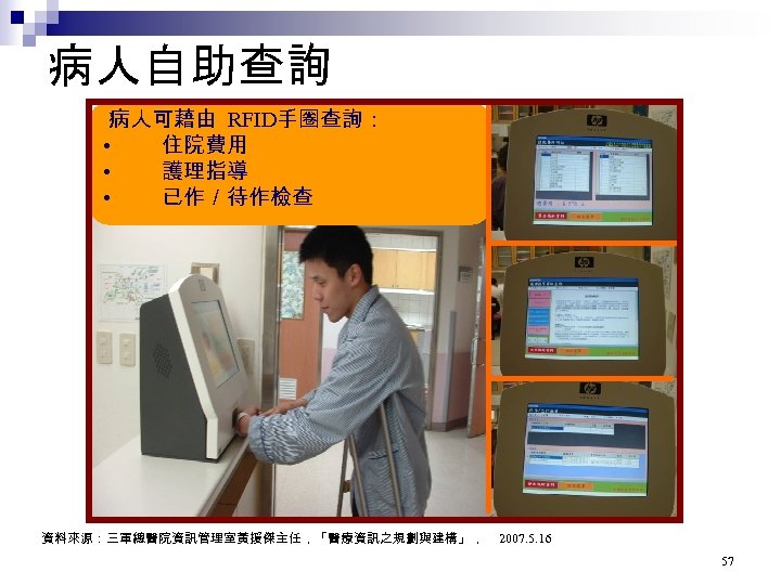 病人自助查詢 病人可藉由 RFID手圈查詢： • 住院費用 • 護理指導 • 已作／待作檢查 資料來源：三軍總醫院資訊管理室黃援傑主任，「醫療資訊之規劃與建構」， 2007. 5. 16 57