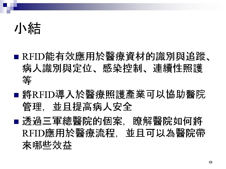 小結 RFID能有效應用於醫療資材的識別與追蹤、 病人識別與定位、感染控制、連續性照護 等 n 將RFID導入於醫療照護產業可以協助醫院 管理，並且提高病人安全 n 透過三軍總醫院的個案，瞭解醫院如何將 RFID應用於醫療流程，並且可以為醫院帶 來哪些效益 n 68 
