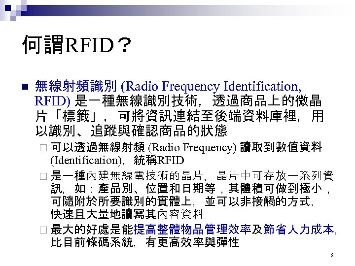 何謂RFID？ n 無線射頻識別 (Radio Frequency Identification, RFID) 是一種無線識別技術，透過商品上的微晶 片「標籤」，可將資訊連結至後端資料庫裡，用 以識別、追蹤與確認商品的狀態 ¨ 可以透過無線射頻 (Radio Frequency)