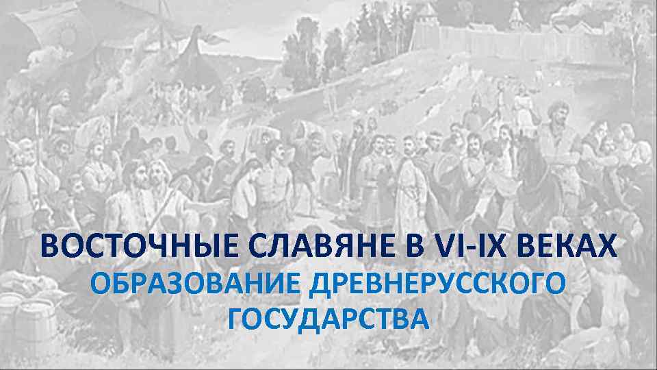 ВОСТОЧНЫЕ СЛАВЯНЕ В VI-IX ВЕКАХ ОБРАЗОВАНИЕ ДРЕВНЕРУССКОГО ГОСУДАРСТВА 