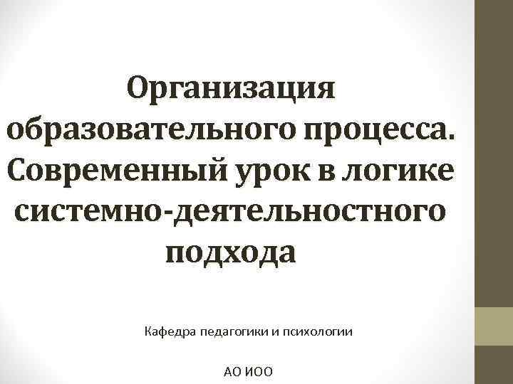 Организация образовательного процесса. Современный урок в логике системно-деятельностного подхода Кафедра педагогики и психологии АО