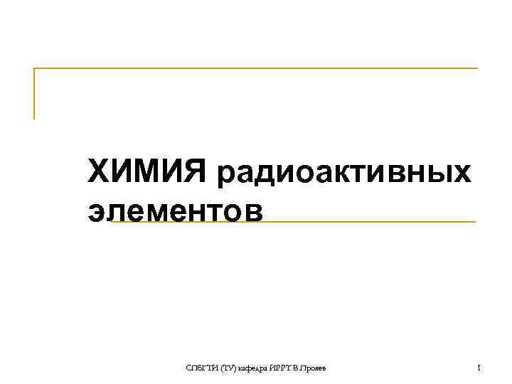 ХИМИЯ радиоактивных элементов СПб. ГТИ (ТУ) кафедра ИРРТ В. Прояев 1 