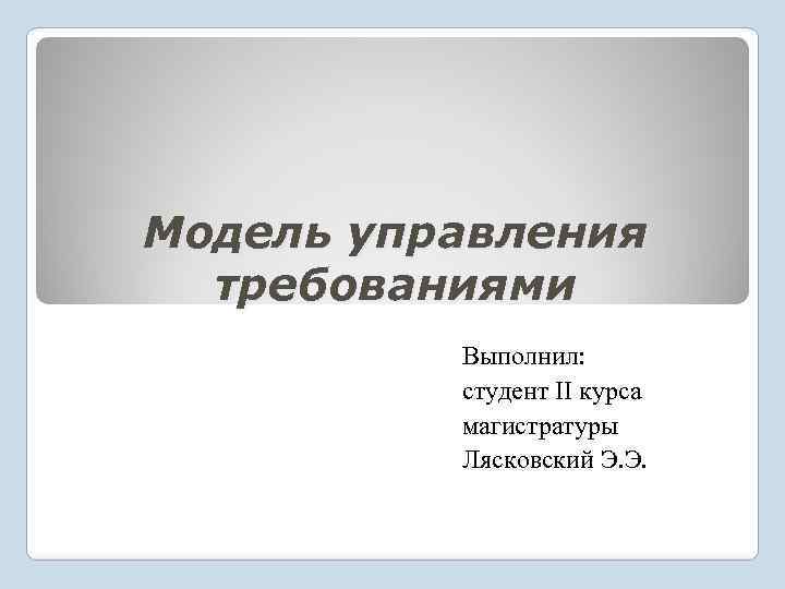 Модель управления требованиями Выполнил: студент II курса магистратуры Лясковский Э. Э. 
