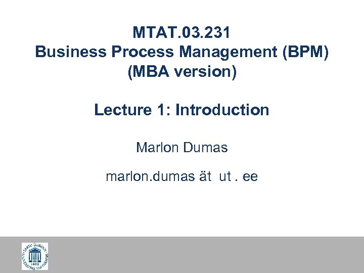 MTAT. 03. 231 Business Process Management (BPM) (MBA version) Lecture 1: Introduction Marlon Dumas