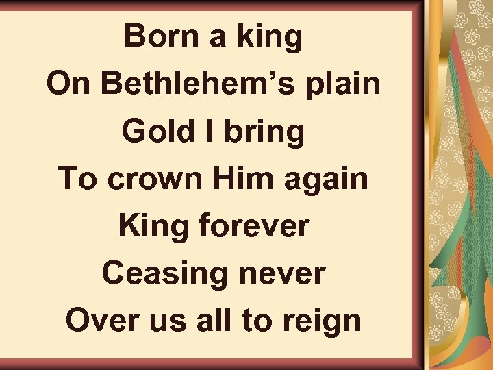 Born a king On Bethlehem’s plain Gold I bring To crown Him again King