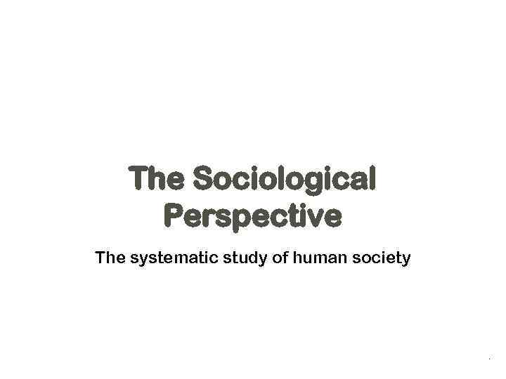 The Sociological Perspective The systematic study of human society . 