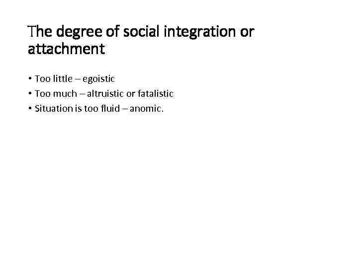 The degree of social integration or attachment • Too little – egoistic • Too