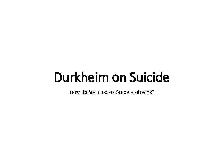 Durkheim on Suicide How do Sociologists Study Problems? 