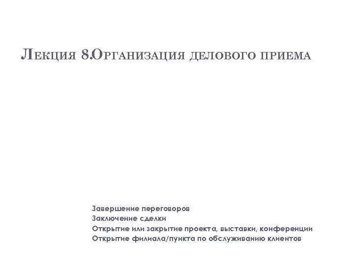 ЛЕКЦИЯ 8. ОРГАНИЗАЦИЯ ДЕЛОВОГО ПРИЕМА Завершение переговоров Заключение сделки Открытие или закрытие проекта, выставки,