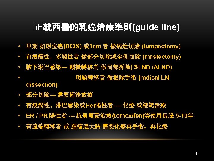 正統西醫的乳癌治療準則(guide line) • 早期 如原位癌(DCIS) 或 1 cm 者 做病灶切除 (lumpectomy) • 有浸潤性，多發性者 做部分切除或全乳切除