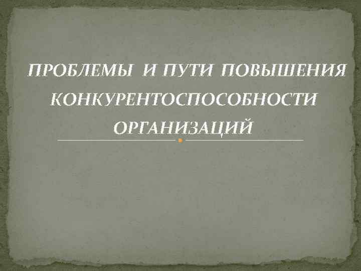 ПРОБЛЕМЫ И ПУТИ ПОВЫШЕНИЯ КОНКУРЕНТОСПОСОБНОСТИ ОРГАНИЗАЦИЙ 