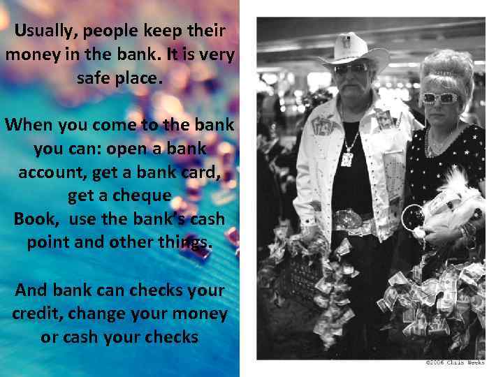 Usually, people keep their money in the bank. It is very safe place. When