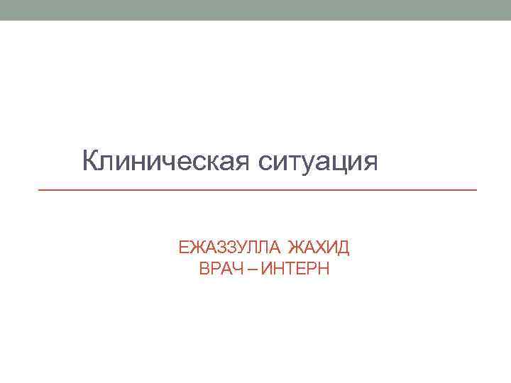 Клиническая ситуация ЕЖАЗЗУЛЛА ЖАХИД ВРАЧ – ИНТЕРН 