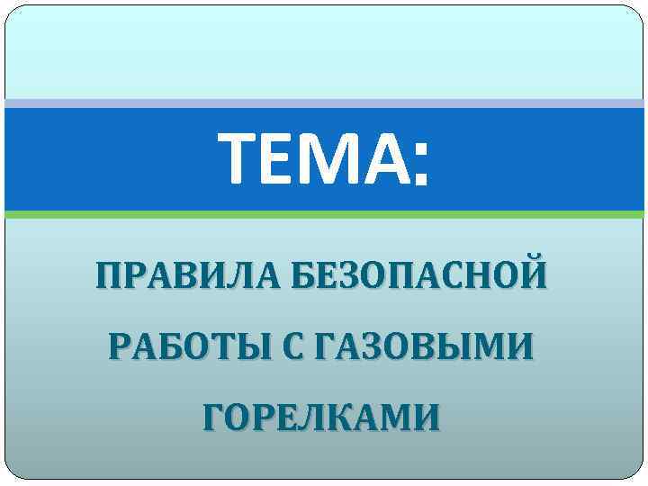 ТЕМА: ПРАВИЛА БЕЗОПАСНОЙ РАБОТЫ С ГАЗОВЫМИ ГОРЕЛКАМИ 