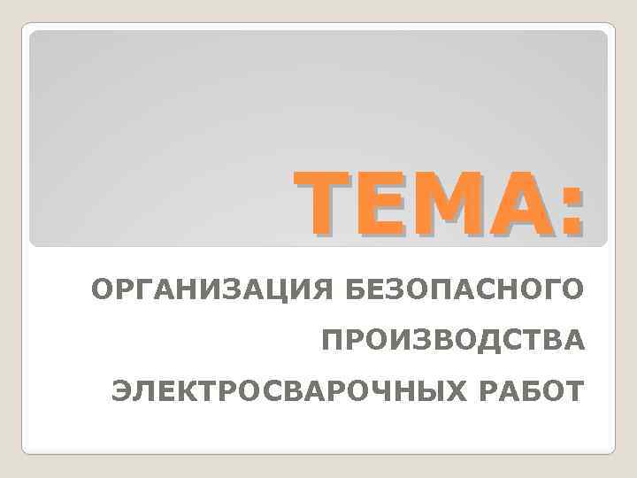 ТЕМА: ОРГАНИЗАЦИЯ БЕЗОПАСНОГО ПРОИЗВОДСТВА ЭЛЕКТРОСВАРОЧНЫХ РАБОТ 