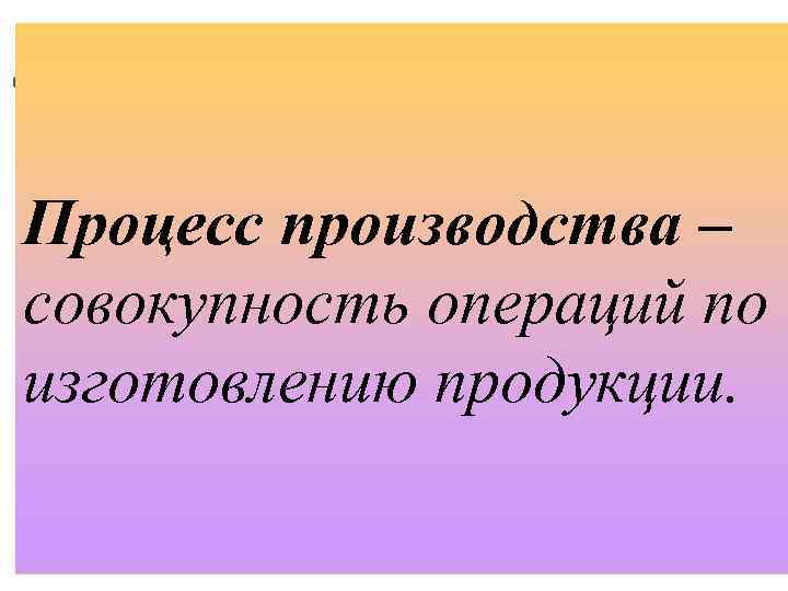 Процесс производства – совокупность операций по изготовлению продукции. 