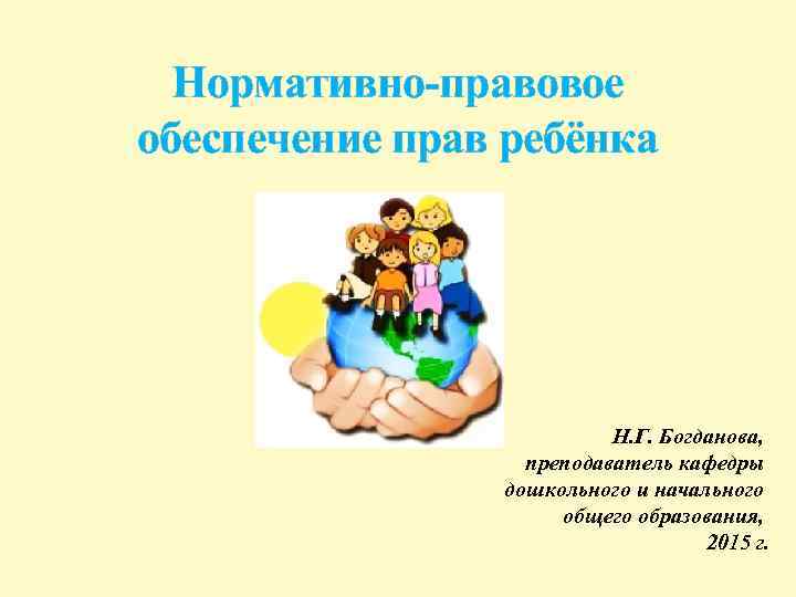 Нормативно-правовое обеспечение прав ребёнка Н. Г. Богданова, преподаватель кафедры дошкольного и начального общего образования,