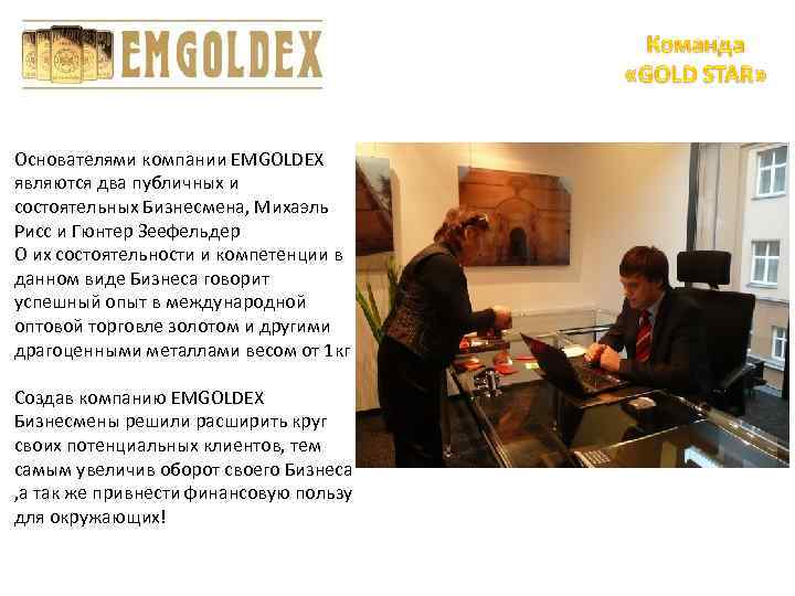 Основателями компании EMGOLDEX являются два публичных и состоятельных Бизнесмена, Михаэль Рисс и Гюнтер Зеефельдер