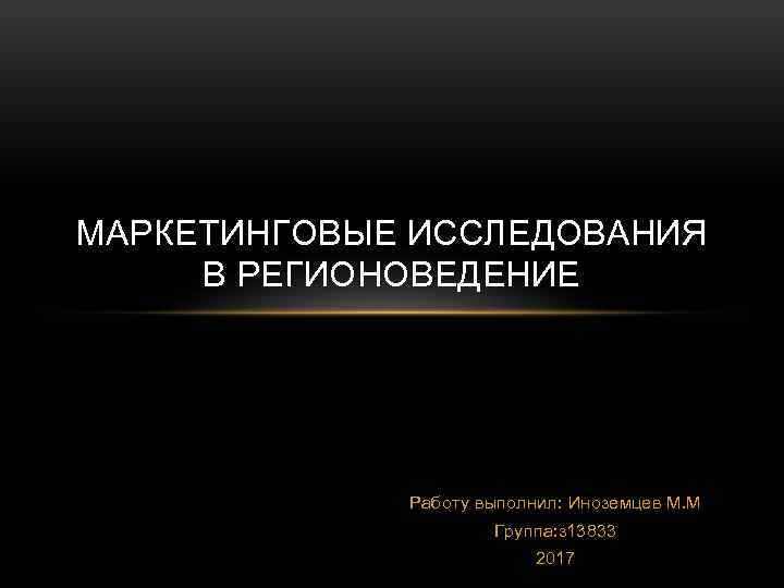 МАРКЕТИНГОВЫЕ ИССЛЕДОВАНИЯ В РЕГИОНОВЕДЕНИЕ Работу выполнил: Иноземцев М. М Группа: з 13833 2017 