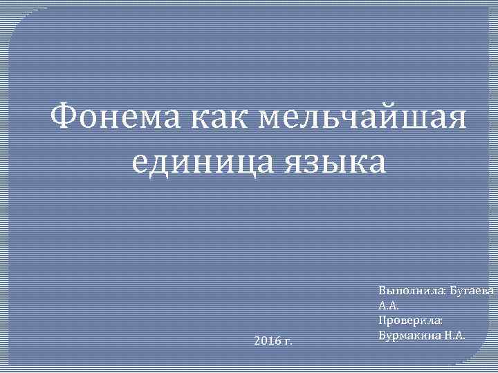 Фонема как мельчайшая единица языка 2016 г. Выполнила: Бугаева А. А. Проверила: Бурмакина Н.