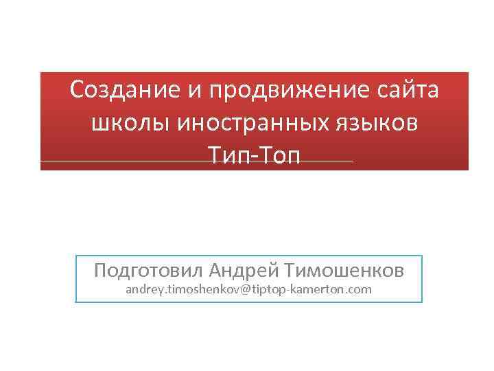 Создание и продвижение сайта школы иностранных языков Тип-Топ Подготовил Андрей Тимошенков andrey. timoshenkov@tiptop-kamerton. com