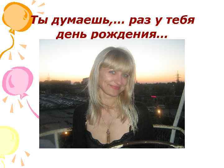 Ты думаешь, … раз у тебя день рождения… 