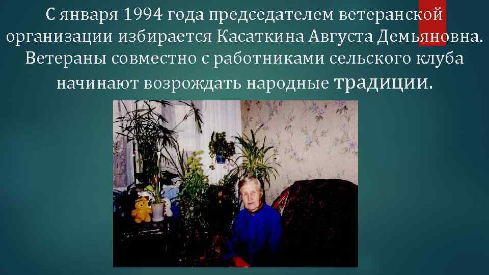 С января 1994 года председателем ветеранской организации избирается Касаткина Августа Демьяновна. Ветераны совместно с