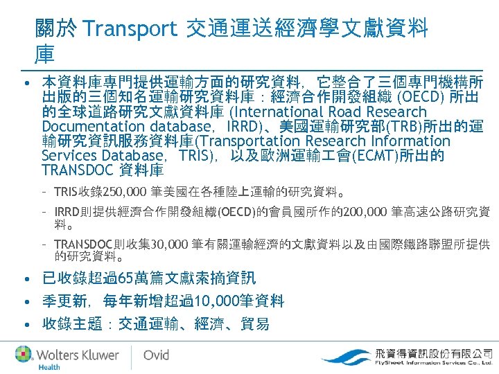 關於 Transport 交通運送經濟學文獻資料 庫 • 本資料庫專門提供運輸方面的研究資料，它整合了三個專門機構所 出版的三個知名運輸研究資料庫：經濟合作開發組織 (OECD) 所出 的全球道路研究文獻資料庫 (International Road Research Documentation