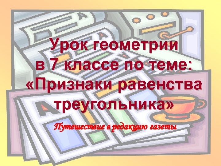 Урок геометрии в 7 классе по теме: «Признаки равенства треугольника» Путешествие в редакцию газеты