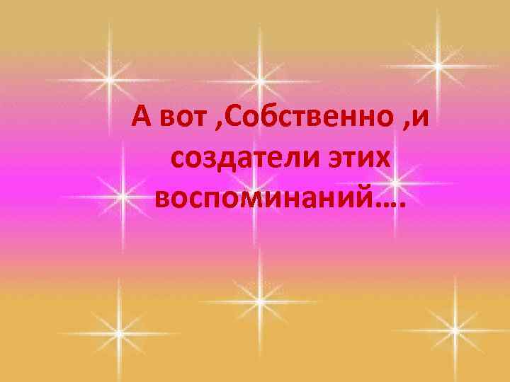 А вот , Собственно , и создатели этих воспоминаний…. 