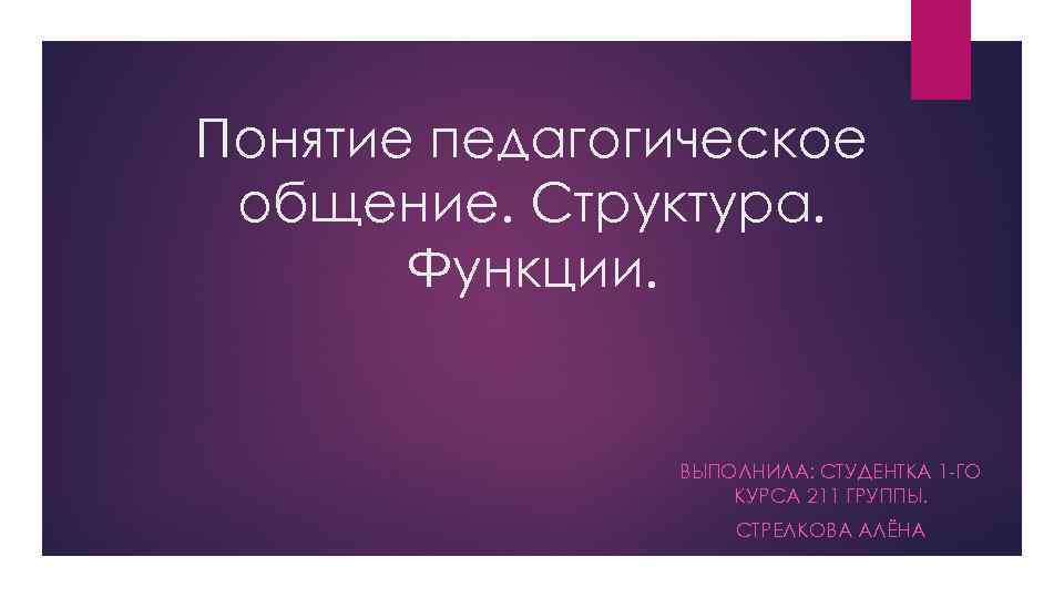 Понятие педагогическое общение. Структура. Функции. ВЫПОЛНИЛА: СТУДЕНТКА 1 -ГО КУРСА 211 ГРУППЫ. СТРЕЛКОВА АЛЁНА