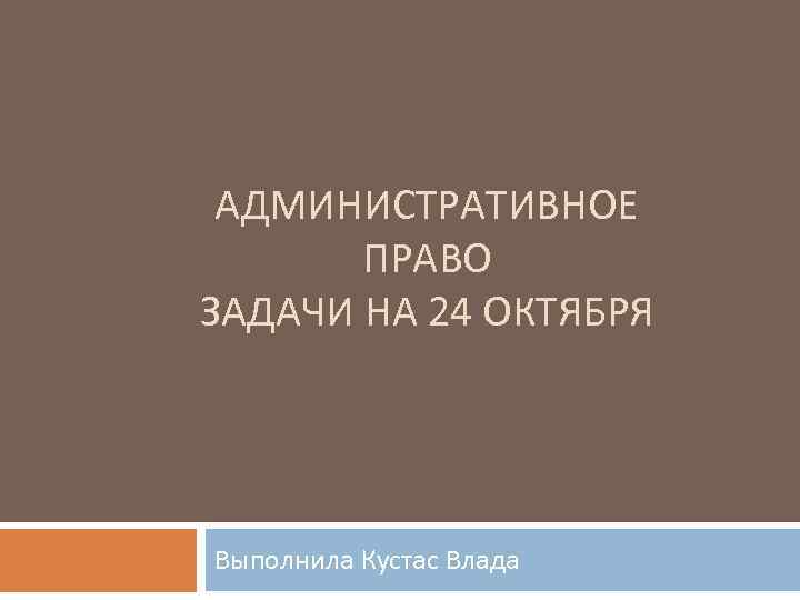 АДМИНИСТРАТИВНОЕ ПРАВО ЗАДАЧИ НА 24 ОКТЯБРЯ Выполнила Кустас Влада 