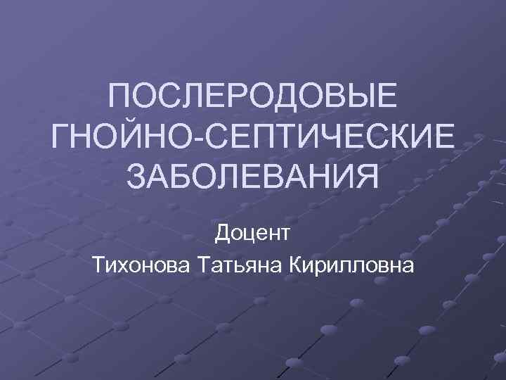 ПОСЛЕРОДОВЫЕ ГНОЙНО-СЕПТИЧЕСКИЕ ЗАБОЛЕВАНИЯ Доцент Тихонова Татьяна Кирилловна 