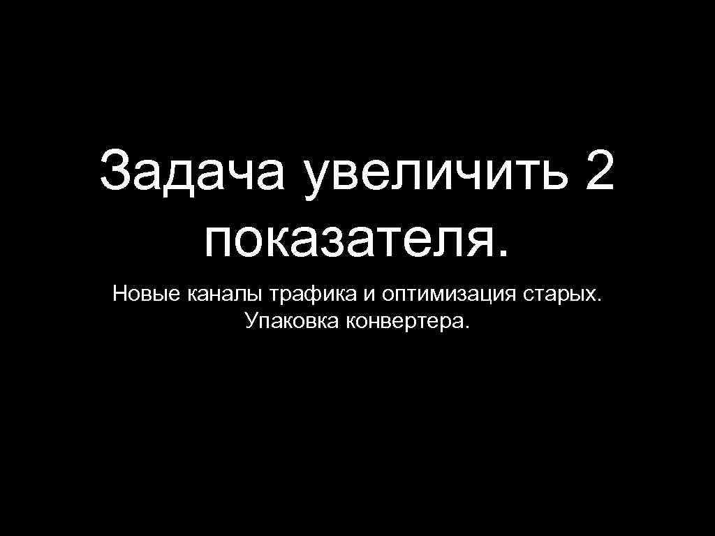 Задача увеличить 2 показателя. Новые каналы трафика и оптимизация старых. Упаковка конвертера. 