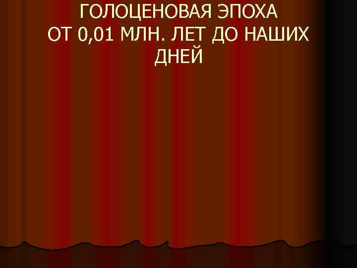 ГОЛОЦЕНОВАЯ ЭПОХА ОТ 0, 01 МЛН. ЛЕТ ДО НАШИХ ДНЕЙ 