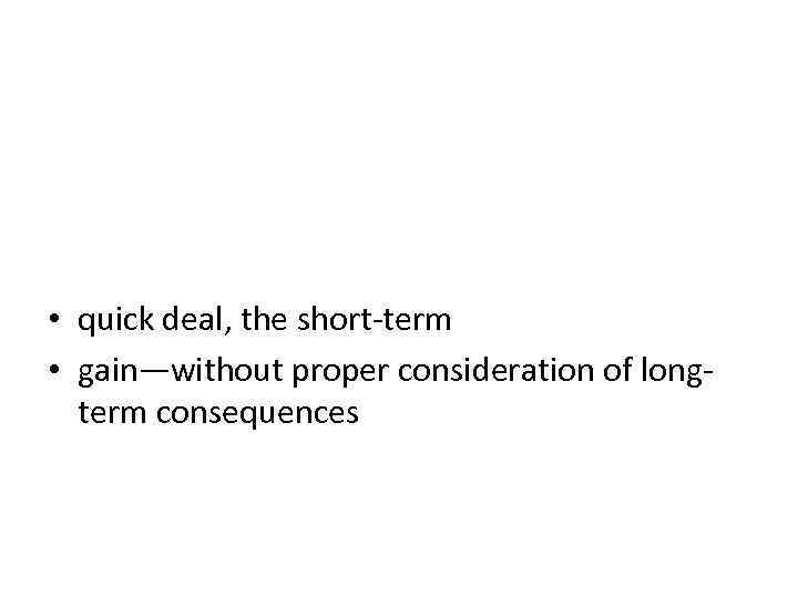  • quick deal, the short-term • gain—without proper consideration of longterm consequences 