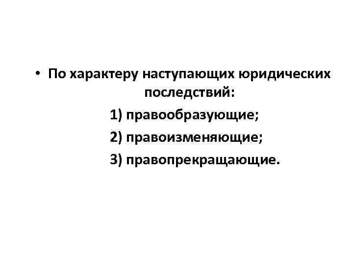  • По характеру наступающих юридических последствий: 1) правообразующие; 2) правоизменяющие; 3) правопрекращающие. 