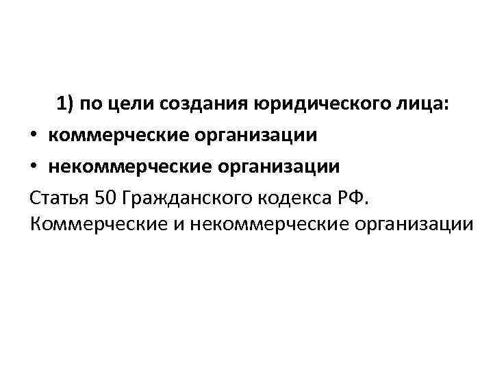 1) по цели создания юридического лица: • коммерческие организации • некоммерческие организации Статья 50