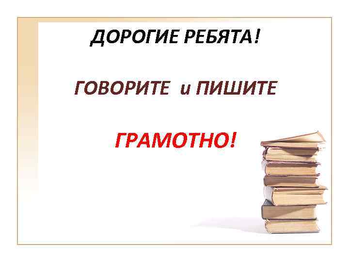 ДОРОГИЕ РЕБЯТА! ГОВОРИТЕ и ПИШИТЕ ГРАМОТНО! 
