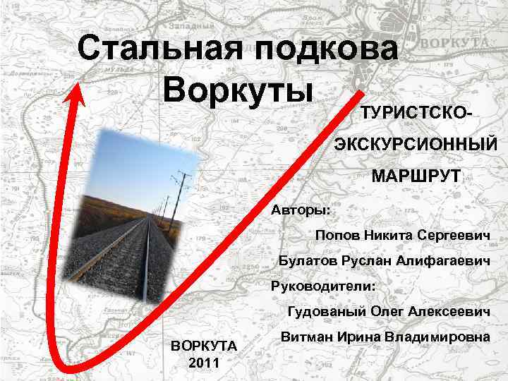 Стальная подкова Воркуты ТУРИСТСКОЭКСКУРСИОННЫЙ МАРШРУТ Авторы: Попов Никита Сергеевич Булатов Руслан Алифагаевич Руководители: Гудованый