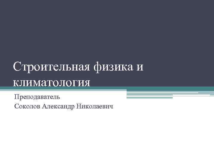 Строительная физика и климатология Преподаватель Соколов Александр Николаевич 