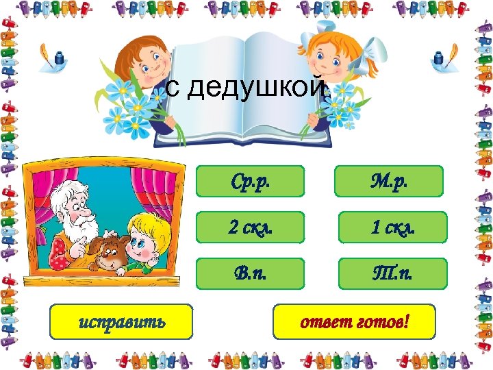 с дедушкой Ср. р. 2 скл. 1 скл. В. п. исправить М. р. Т.