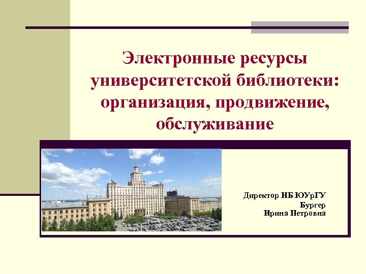 Электронные ресурсы университетской библиотеки: организация, продвижение, обслуживание Директор НБ ЮУр. ГУ Бургер Ирина Петровна