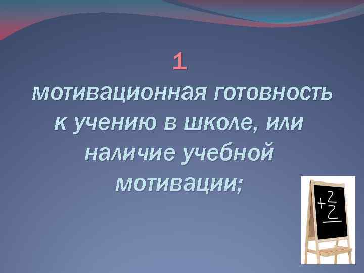 1 мотивационная готовность к учению в школе, или наличие учебной мотивации; 