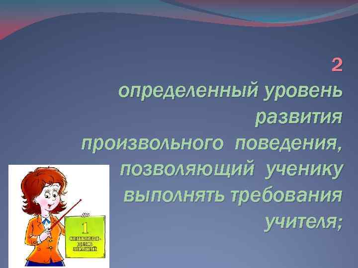 2 определенный уровень развития произвольного поведения, позволяющий ученику выполнять требования учителя; 