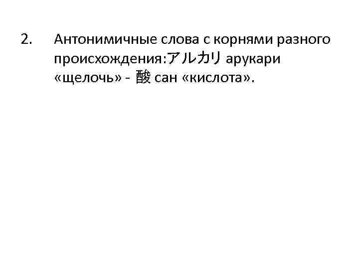 2. Антонимичные слова с корнями разного происхождения: アルカリ арукари «щелочь» - 酸 сан «кислота»