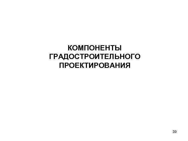 КОМПОНЕНТЫ ГРАДОСТРОИТЕЛЬНОГО ПРОЕКТИРОВАНИЯ 39 