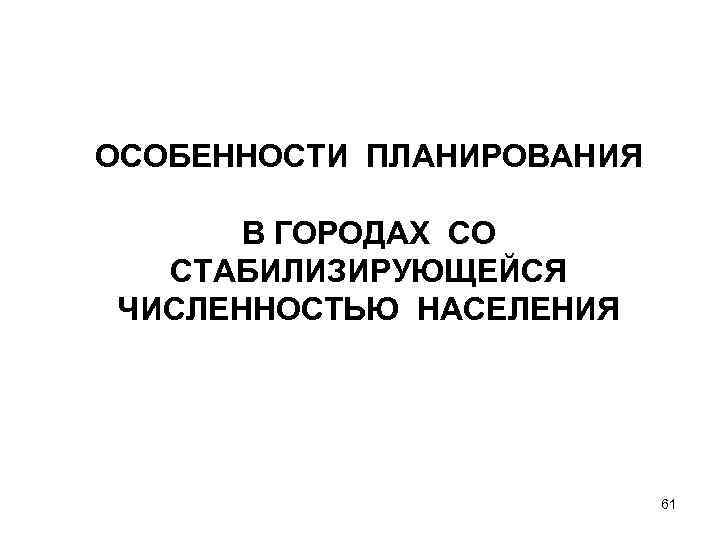 ОСОБЕННОСТИ ПЛАНИРОВАНИЯ В ГОРОДАХ СО СТАБИЛИЗИРУЮЩЕЙСЯ ЧИСЛЕННОСТЬЮ НАСЕЛЕНИЯ 61 